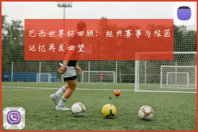 巴西世界杯回顾:经典赛事与绿茵记忆再度回望