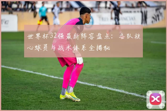 世界杯32强最新阵容盘点：各队核心球员与战术体系全揭秘