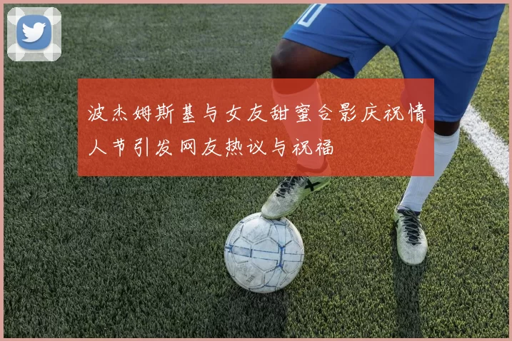 波杰姆斯基与女友甜蜜合影庆祝情人节引发网友热议与祝福