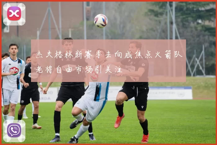 杰夫格林新赛季去向成焦点火箭队老将自由市场引关注