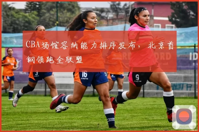 CBA场馆容纳能力排序发布,北京首钢领跑全联盟