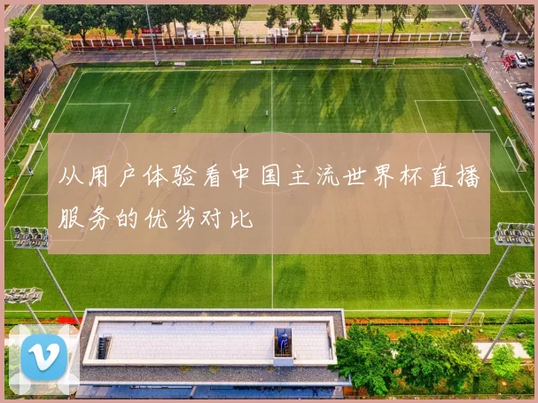 从用户体验看中国主流世界杯直播服务的优劣对比