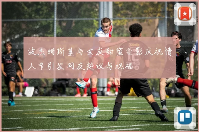 波杰姆斯基与女友甜蜜合影庆祝情人节引发网友热议与祝福