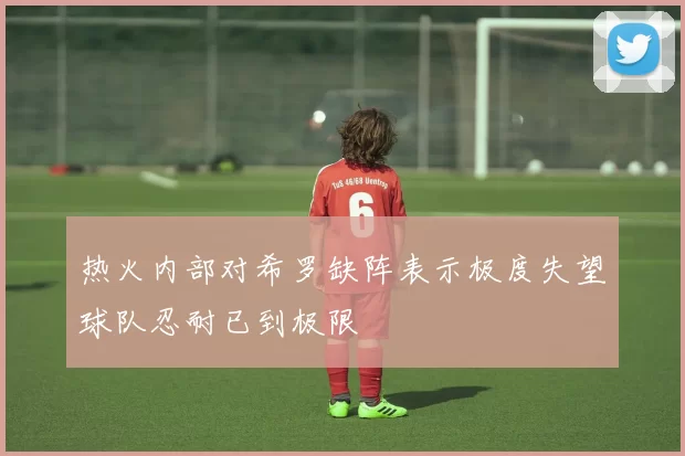 热火内部对希罗缺阵表示极度失望球队忍耐已到极限
