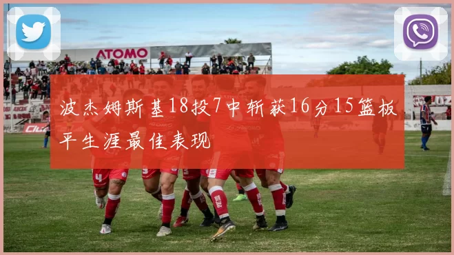 波杰姆斯基18投7中斩获16分15篮板平生涯最佳表现