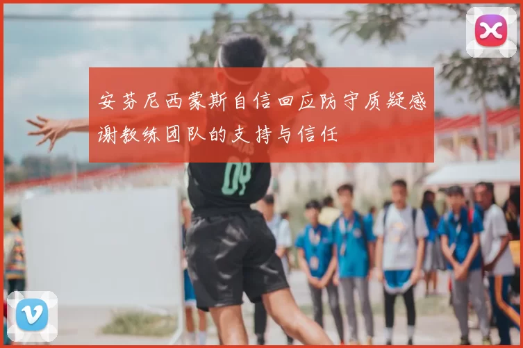 安芬尼西蒙斯自信回应防守质疑感谢教练团队的支持与信任