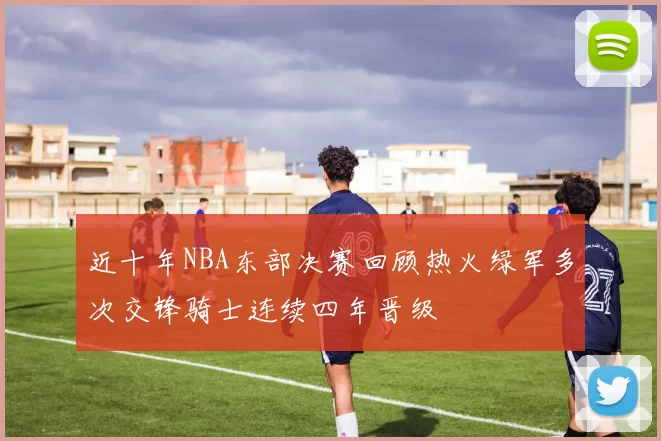 近十年NBA东部决赛回顾热火绿军多次交锋骑士连续四年晋级