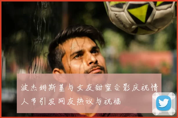 波杰姆斯基与女友甜蜜合影庆祝情人节引发网友热议与祝福