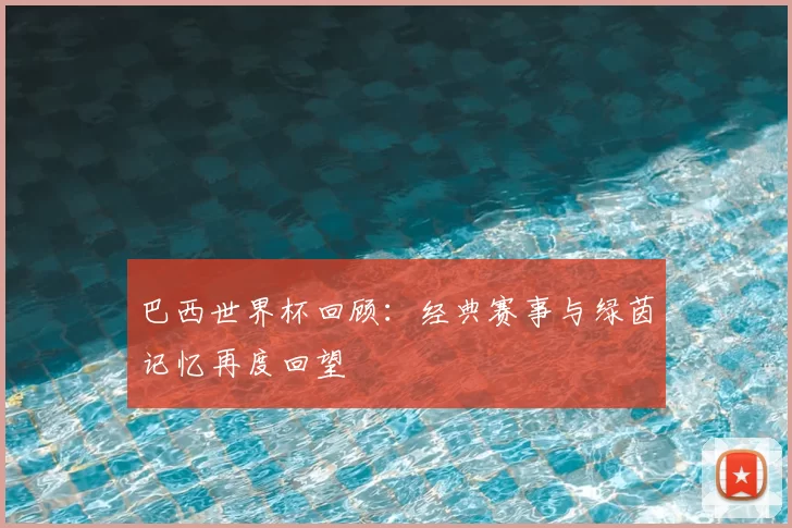 巴西世界杯回顾:经典赛事与绿茵记忆再度回望