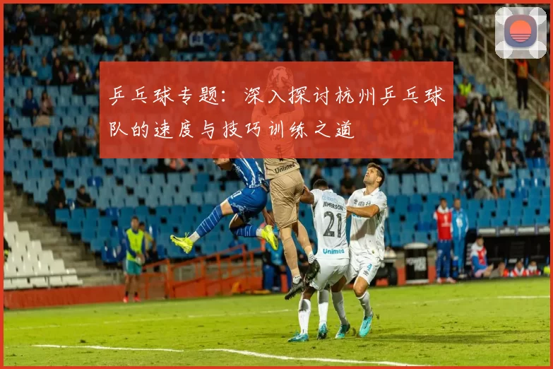 乒乓球专题:深入探讨杭州乒乓球队的速度与技巧训练之道