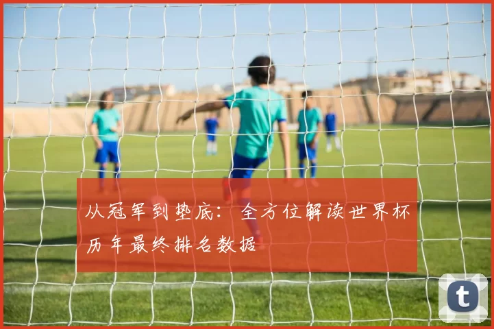从冠军到垫底:全方位解读世界杯历年最终排名数据