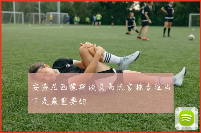 安芬尼西蒙斯谈交易流言称专注当下是最重要的