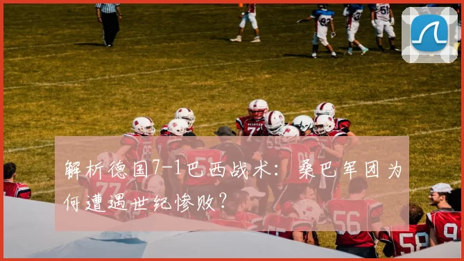 解析德国7-1巴西战术:桑巴军团为何遭遇世纪惨败?