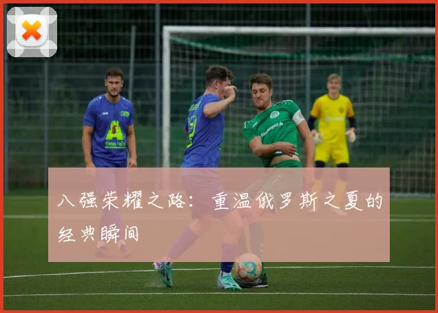 八强荣耀之路:重温俄罗斯之夏的经典瞬间