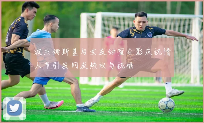 波杰姆斯基与女友甜蜜合影庆祝情人节引发网友热议与祝福