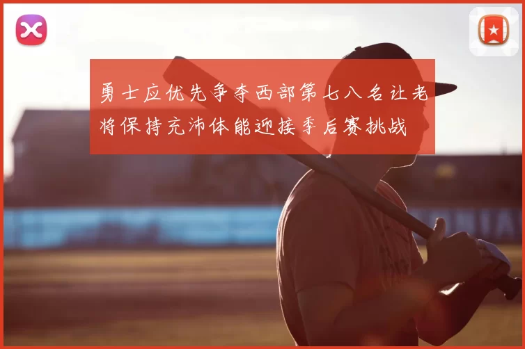 勇士应优先争夺西部第七八名让老将保持充沛体能迎接季后赛挑战
