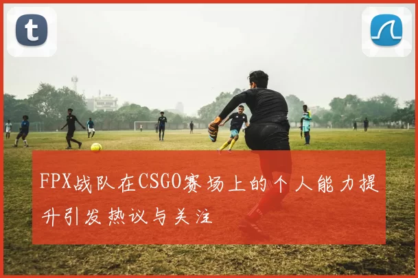 FPX战队在CSGO赛场上的个人能力提升引发热议与关注