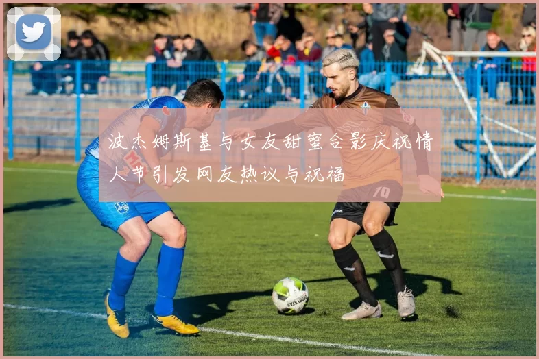 波杰姆斯基与女友甜蜜合影庆祝情人节引发网友热议与祝福