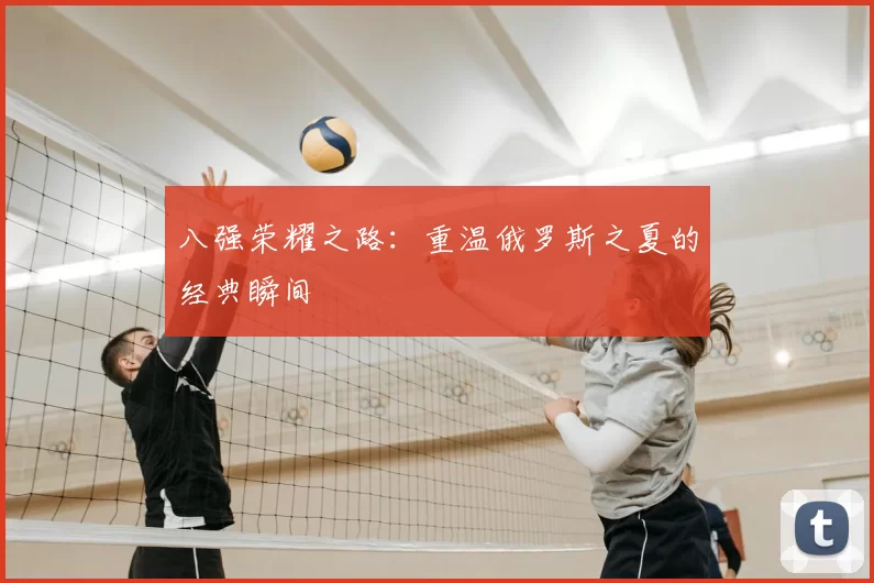 八强荣耀之路:重温俄罗斯之夏的经典瞬间