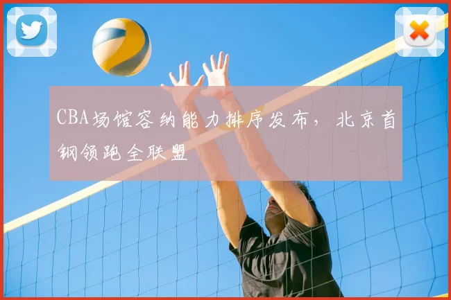 CBA场馆容纳能力排序发布，北京首钢领跑全联盟