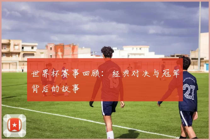 世界杯赛事回顾:经典对决与冠军背后的故事