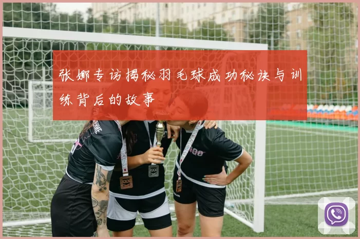 张娜专访揭秘羽毛球成功秘诀与训练背后的故事