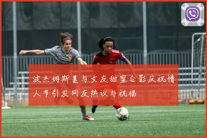 波杰姆斯基与女友甜蜜合影庆祝情人节引发网友热议与祝福