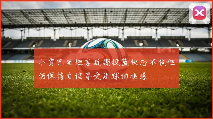 小贾巴里坦言近期投篮状态不佳但仍保持自信享受进球的快感