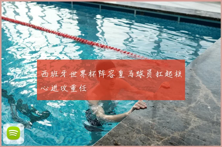 西班牙世界杯阵容皇马球员扛起核心进攻重任