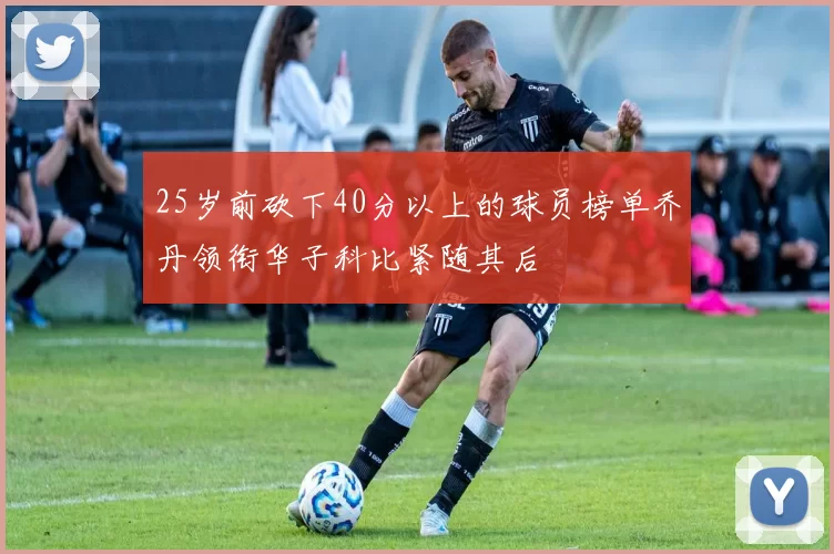 25岁前砍下40分以上的球员榜单乔丹领衔华子科比紧随其后