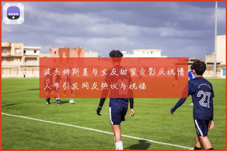波杰姆斯基与女友甜蜜合影庆祝情人节引发网友热议与祝福