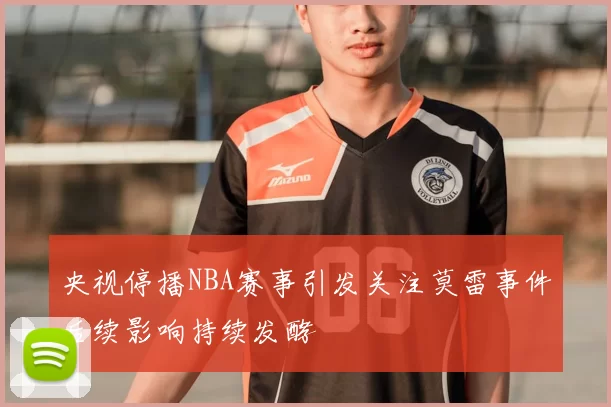 央视停播NBA赛事引发关注莫雷事件后续影响持续发酵