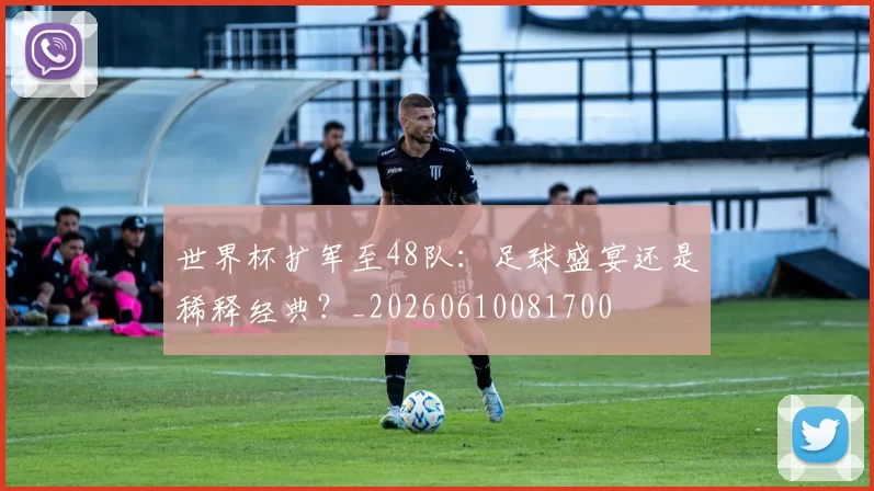 世界杯扩军至48队:足球盛宴还是稀释经典?_20260610081700