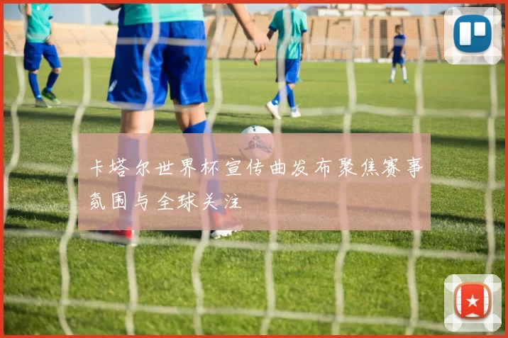 卡塔尔世界杯宣传曲发布聚焦赛事氛围与全球关注