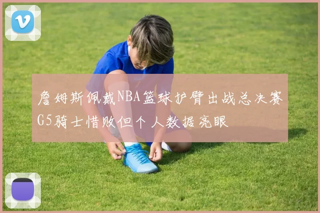詹姆斯佩戴NBA篮球护臂出战总决赛G5骑士惜败但个人数据亮眼