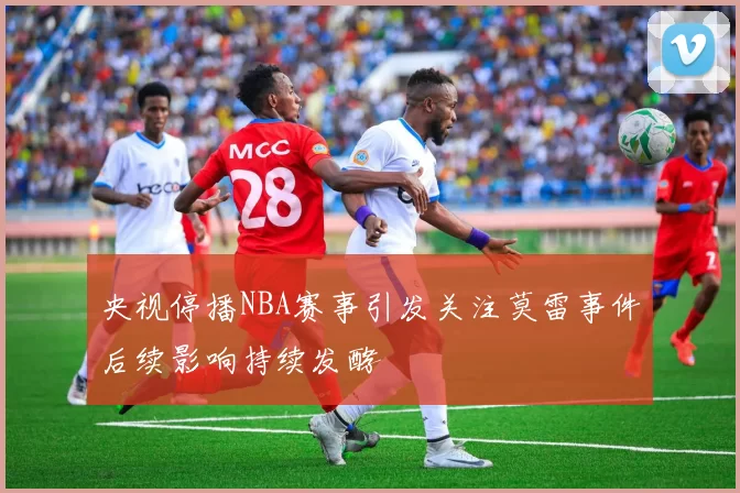 央视停播NBA赛事引发关注莫雷事件后续影响持续发酵