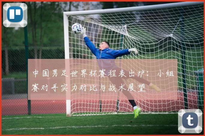 中国男足世界杯赛程表出炉:小组赛对手实力对比与战术展望
