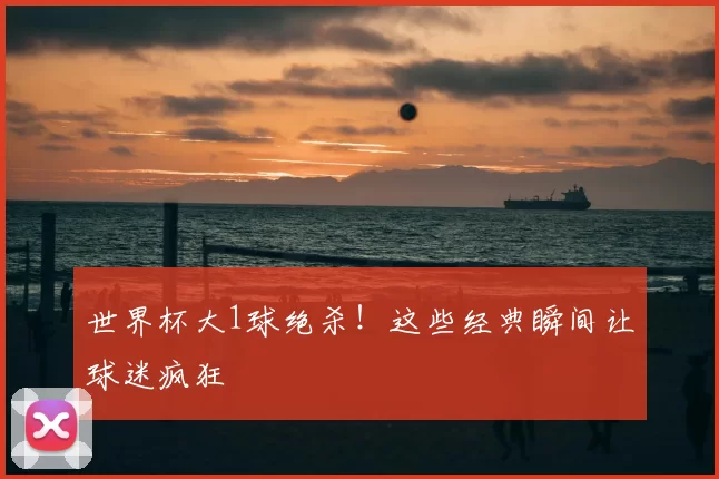 世界杯大1球绝杀!这些经典瞬间让球迷疯狂