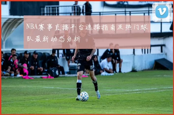 NBA赛事直播平台选择指南及热门球队最新动态分析