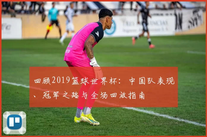 回顾2019篮球世界杯:中国队表现、冠军之路与全场回放指南