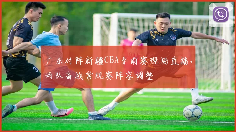 广东对阵新疆CBA季前赛现场直播，两队备战常规赛阵容调整
