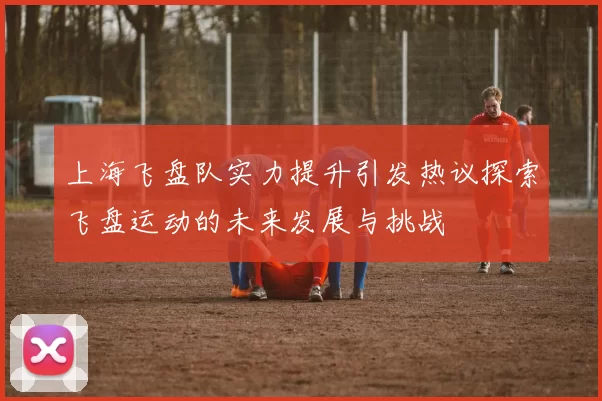 上海飞盘队实力提升引发热议探索飞盘运动的未来发展与挑战