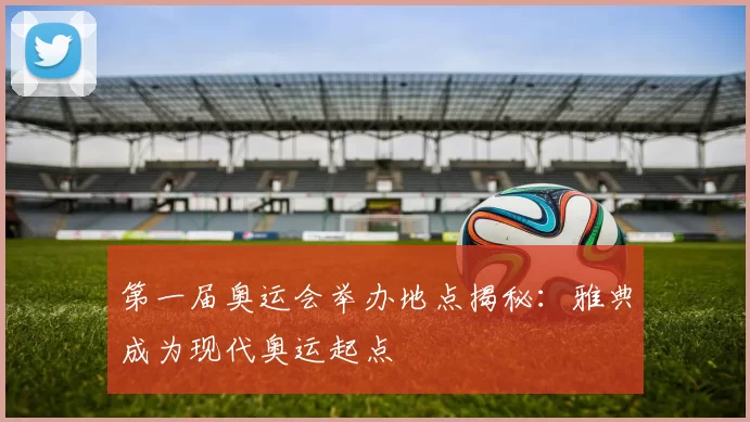 第一届奥运会举办地点揭秘：雅典成为现代奥运起点