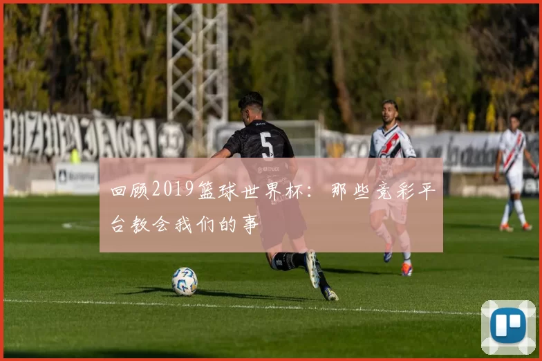 回顾2019篮球世界杯:那些竞彩平台教会我们的事