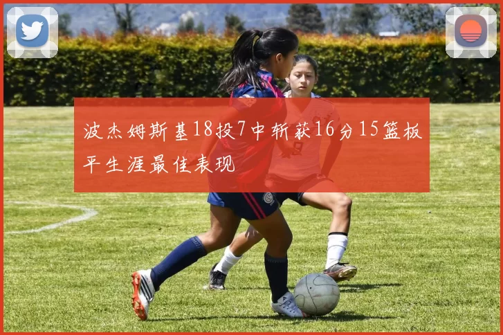 波杰姆斯基18投7中斩获16分15篮板平生涯最佳表现