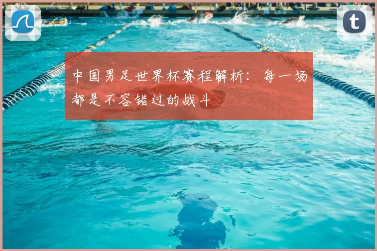 中国男足世界杯赛程解析:每一场都是不容错过的战斗