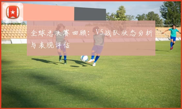 全球总决赛回顾：V5战队状态分析与表现评估