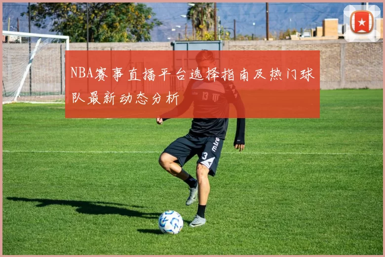 NBA赛事直播平台选择指南及热门球队最新动态分析