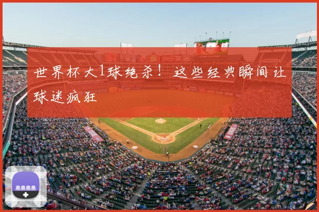 世界杯大1球绝杀!这些经典瞬间让球迷疯狂