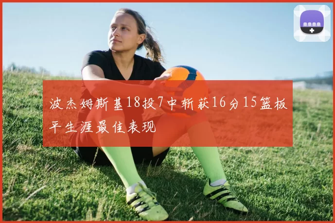 波杰姆斯基18投7中斩获16分15篮板平生涯最佳表现